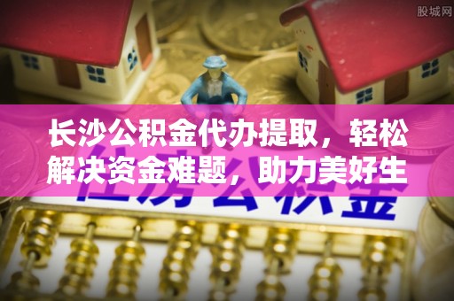 带岭长沙公积金代办提取，轻松解决资金难题，助力美好生活