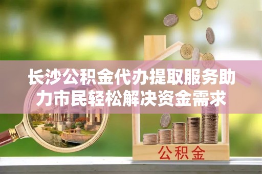 带岭长沙公积金代办提取服务助力市民轻松解决资金需求