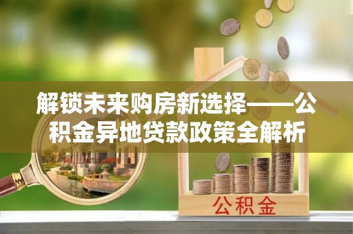 带岭解锁未来购房新选择——公积金异地贷款政策全解析
