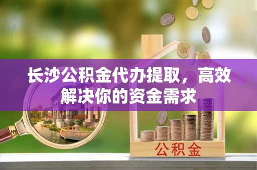 带岭长沙公积金代办提取，高效解决你的资金需求