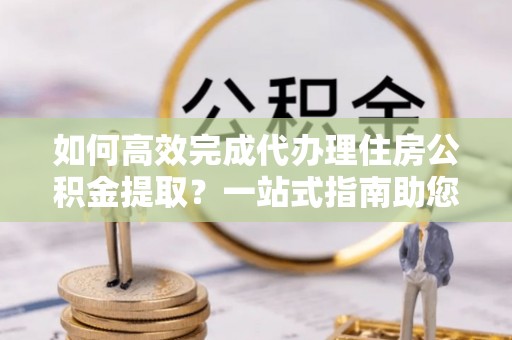 带岭如何高效完成代办理住房公积金提取？一站式指南助您轻松搞定