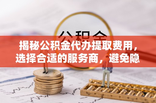 带岭揭秘公积金代办提取费用，选择合适的服务商，避免隐性收费