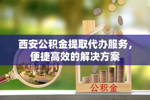 带岭西安公积金提取代办服务，便捷高效的解决方案