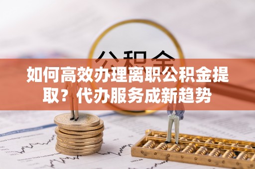 带岭如何高效办理离职公积金提取？代办服务成新趋势